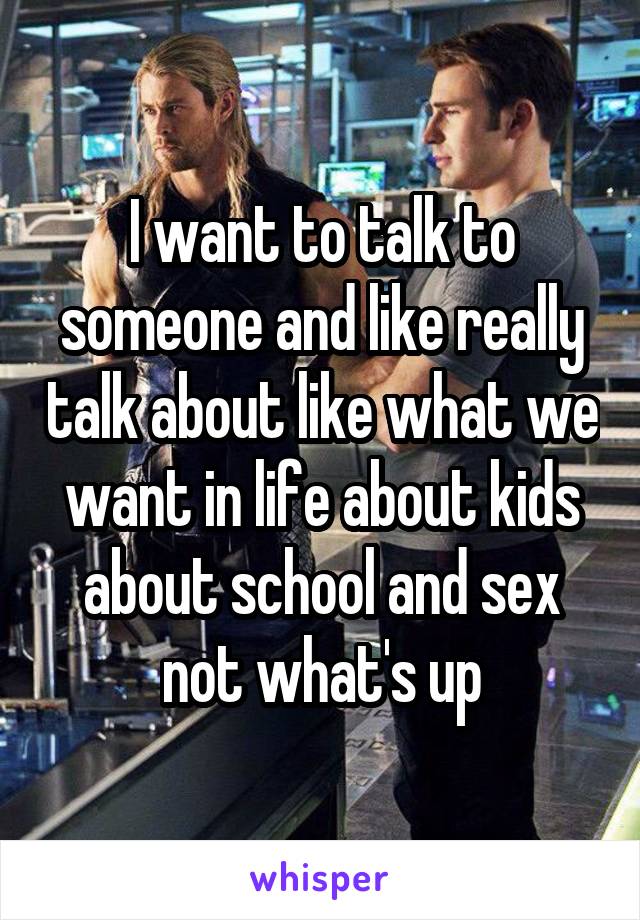 I want to talk to someone and like really talk about like what we want in life about kids about school and sex not what's up