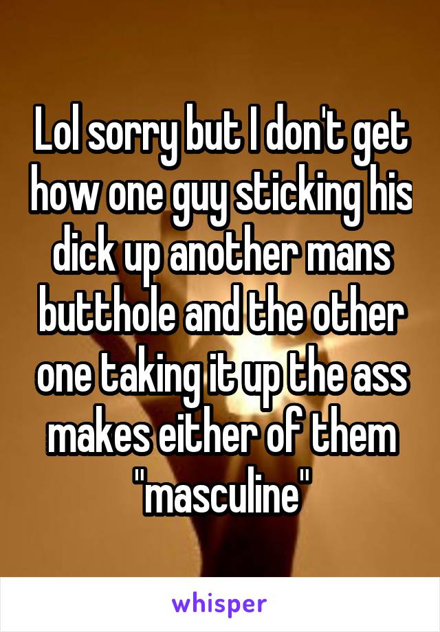 Lol sorry but I don't get how one guy sticking his dick up another mans butthole and the other one taking it up the ass makes either of them "masculine"