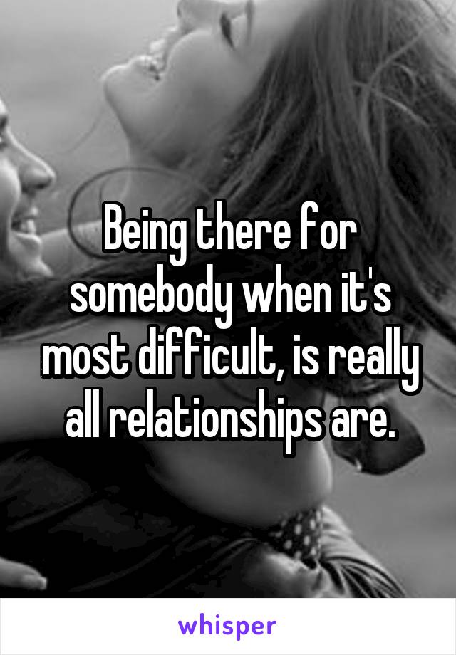 Being there for somebody when it's most difficult, is really all relationships are.