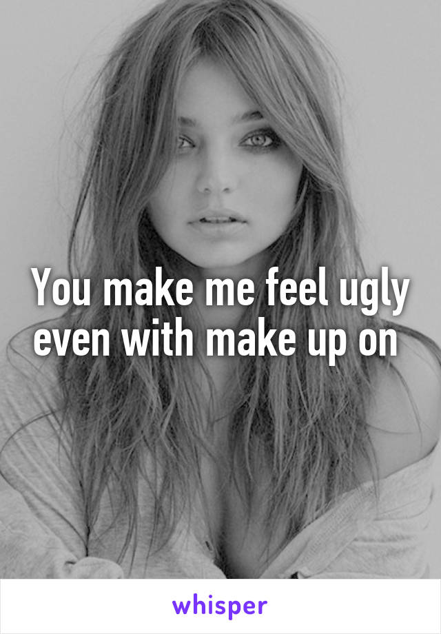 You make me feel ugly even with make up on 