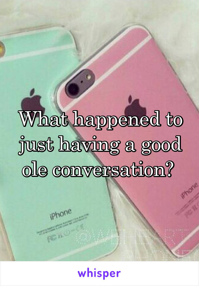 What happened to just having a good ole conversation? 