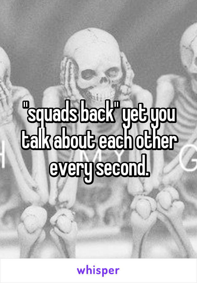 "squads back" yet you talk about each other every second.