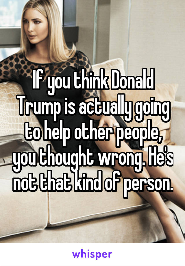 If you think Donald Trump is actually going to help other people, you thought wrong. He's not that kind of person.