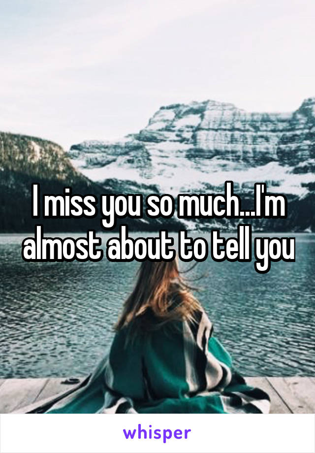 I miss you so much...I'm almost about to tell you