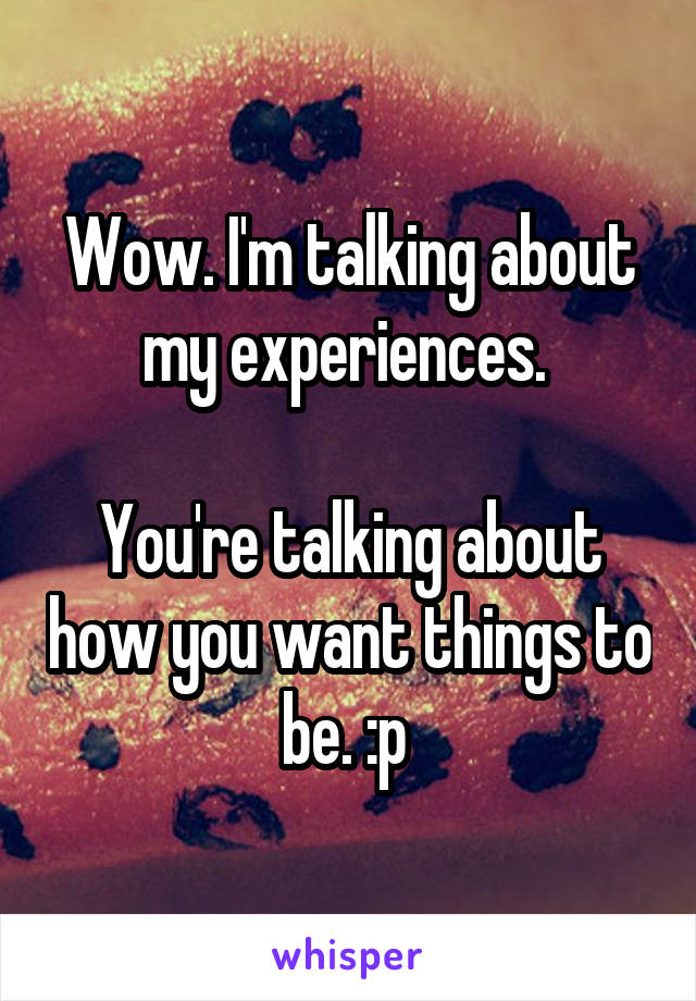 Wow. I'm talking about my experiences. 

You're talking about how you want things to be. :p 