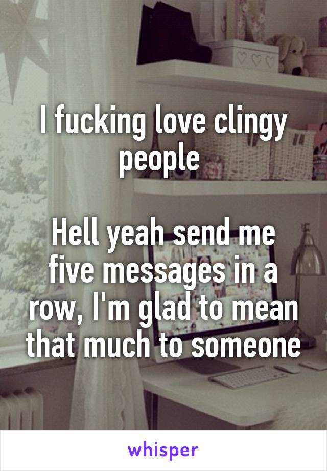 I fucking love clingy people 

Hell yeah send me five messages in a row, I'm glad to mean that much to someone