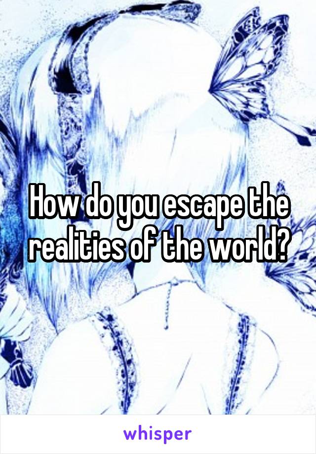 How do you escape the realities of the world?