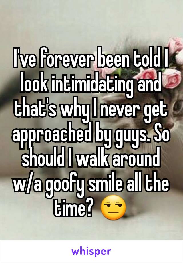 I've forever been told I look intimidating and that's why I never get approached by guys. So should I walk around w/a goofy smile all the time? 😒