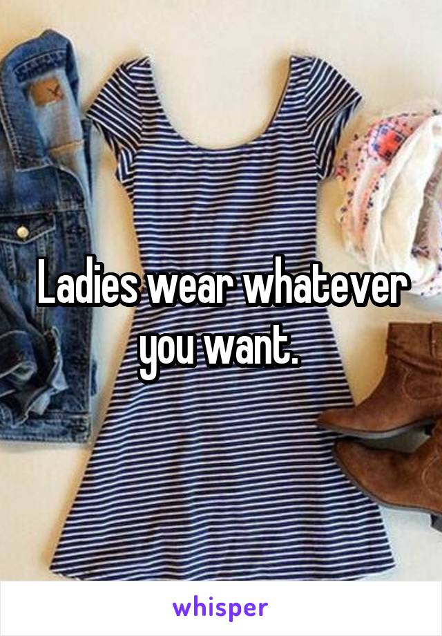 Ladies wear whatever you want. 