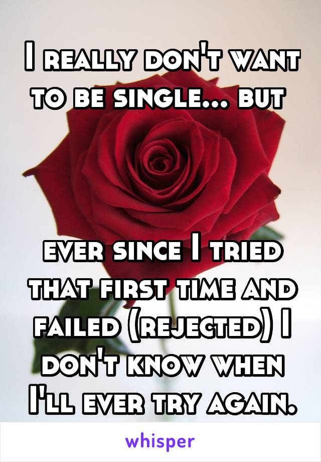 I really don't want to be single... but 



ever since I tried that first time and failed (rejected) I don't know when I'll ever try again.