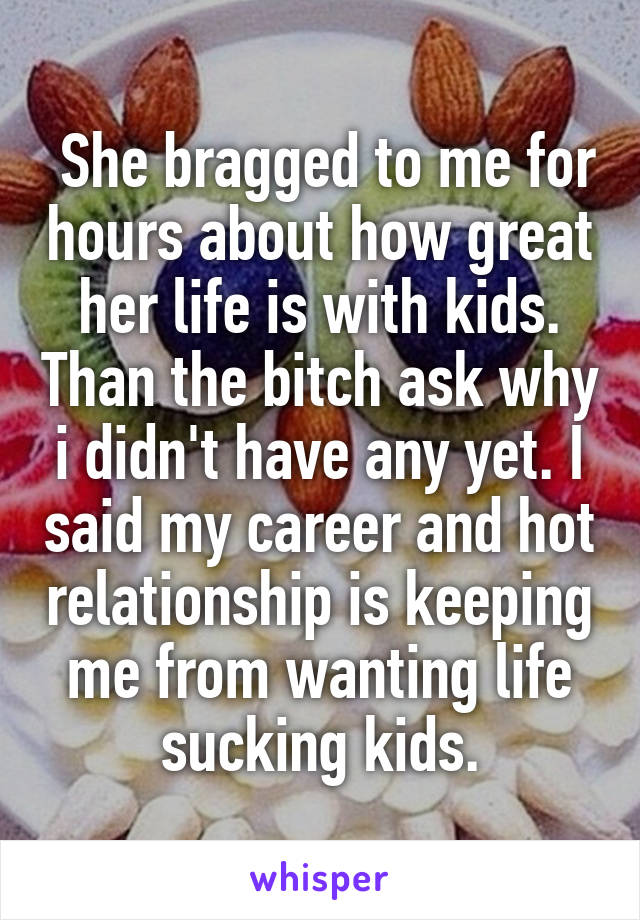  She bragged to me for hours about how great her life is with kids. Than the bitch ask why i didn't have any yet. I said my career and hot relationship is keeping me from wanting life sucking kids.