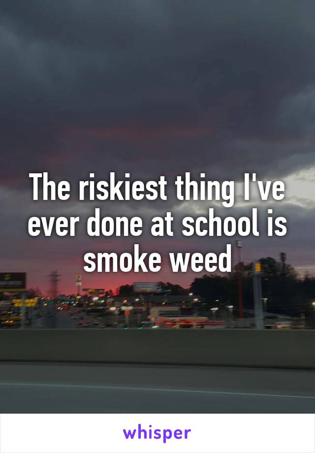 The riskiest thing I've ever done at school is smoke weed