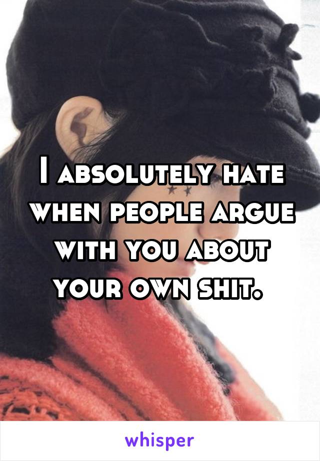 I absolutely hate when people argue with you about your own shit. 