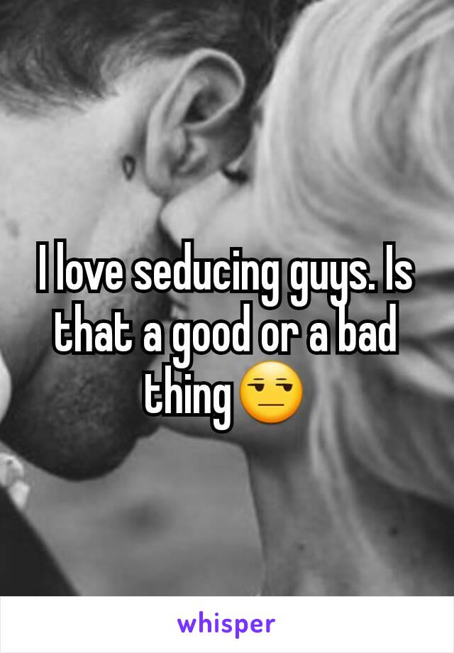 I love seducing guys. Is that a good or a bad thing😒