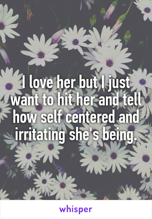 I love her but I just want to hit her and tell how self centered and irritating she's being.