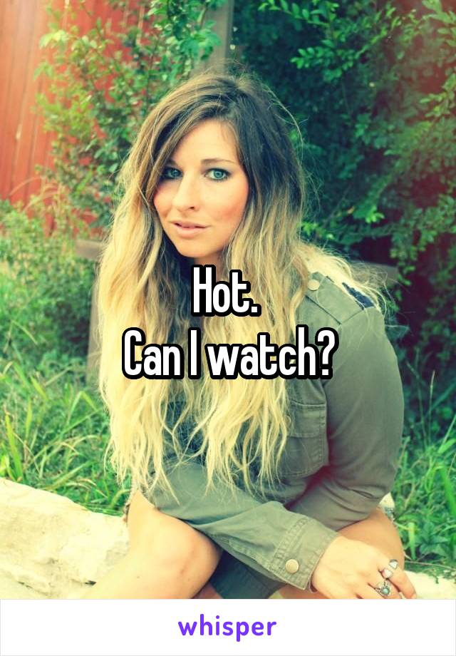 Hot. 
Can I watch?