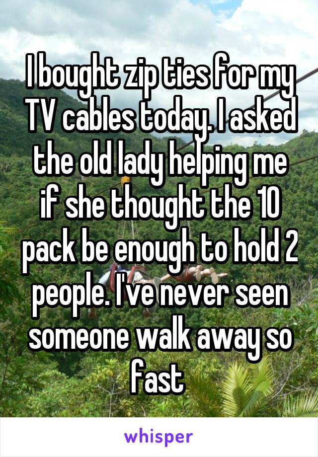 I bought zip ties for my TV cables today. I asked the old lady helping me if she thought the 10 pack be enough to hold 2 people. I've never seen someone walk away so fast 