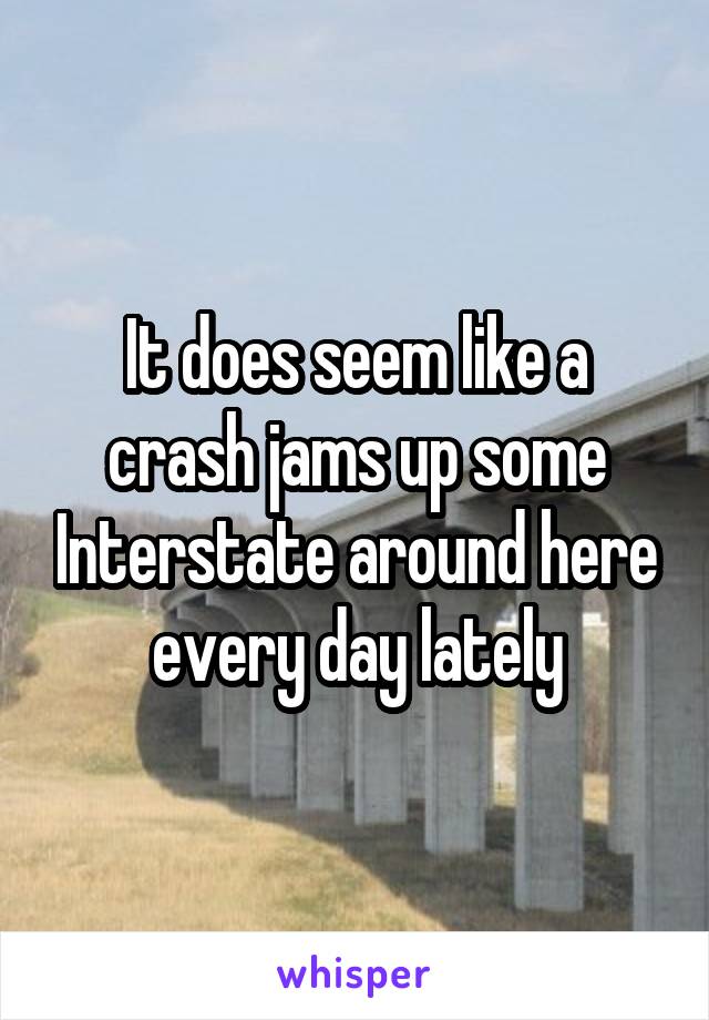 It does seem like a crash jams up some Interstate around here every day lately