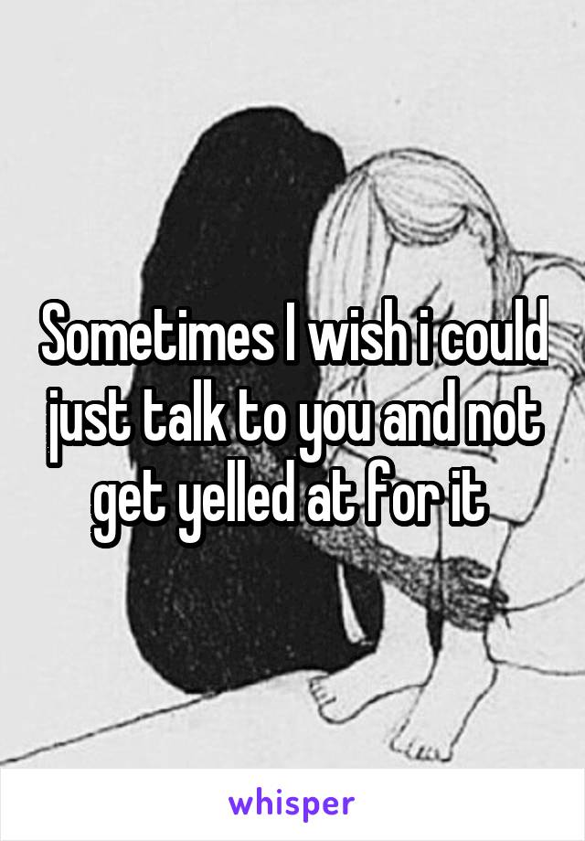 Sometimes I wish i could just talk to you and not get yelled at for it 