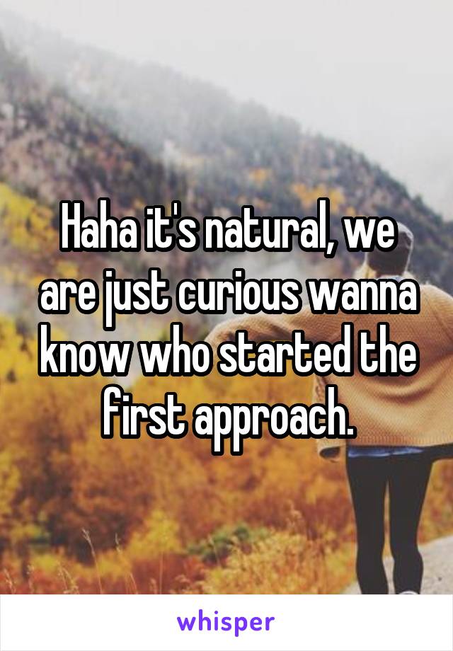 Haha it's natural, we are just curious wanna know who started the first approach.