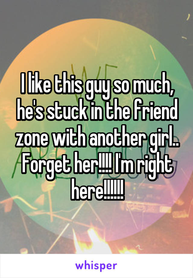 I like this guy so much, he's stuck in the friend zone with another girl.. Forget her!!!! I'm right here!!!!!!