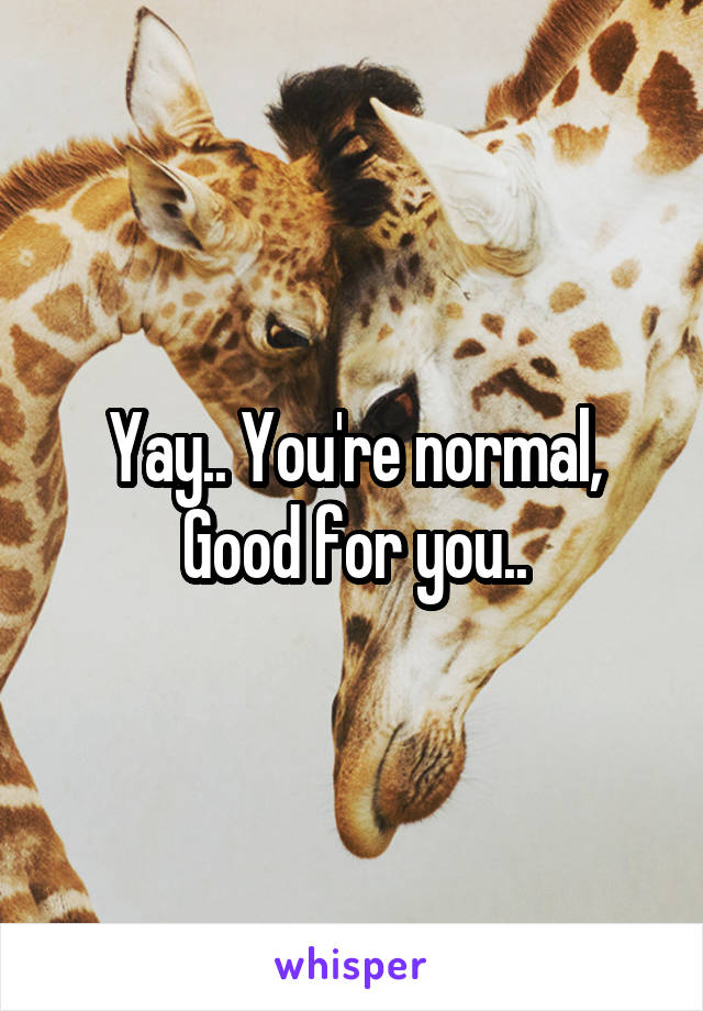 Yay.. You're normal, Good for you..