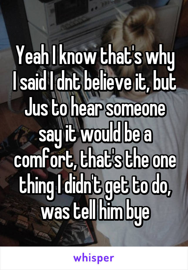 Yeah I know that's why I said I dnt believe it, but Jus to hear someone say it would be a comfort, that's the one thing I didn't get to do, was tell him bye