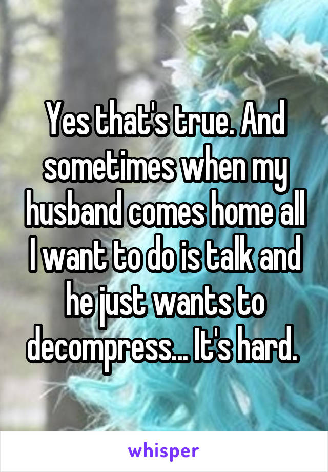 Yes that's true. And sometimes when my husband comes home all I want to do is talk and he just wants to decompress... It's hard. 