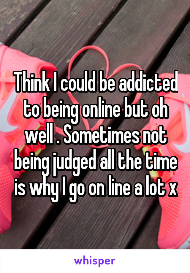 Think I could be addicted to being online but oh well . Sometimes not being judged all the time is why I go on line a lot x