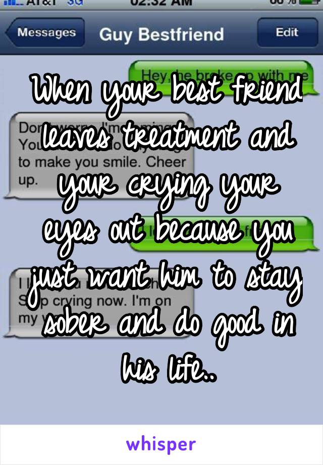 When your best friend leaves treatment and your crying your eyes out because you just want him to stay sober and do good in his life..