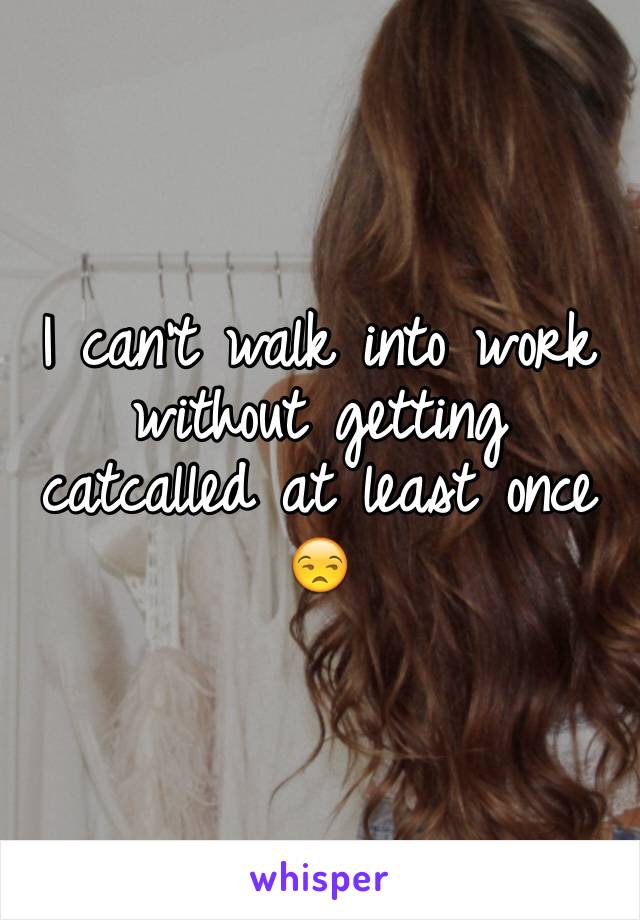 I can't walk into work without getting catcalled at least once 😒