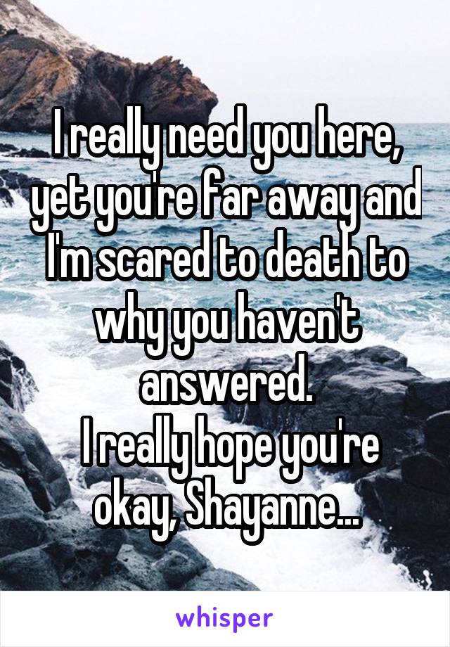 I really need you here, yet you're far away and I'm scared to death to why you haven't answered.
 I really hope you're okay, Shayanne...