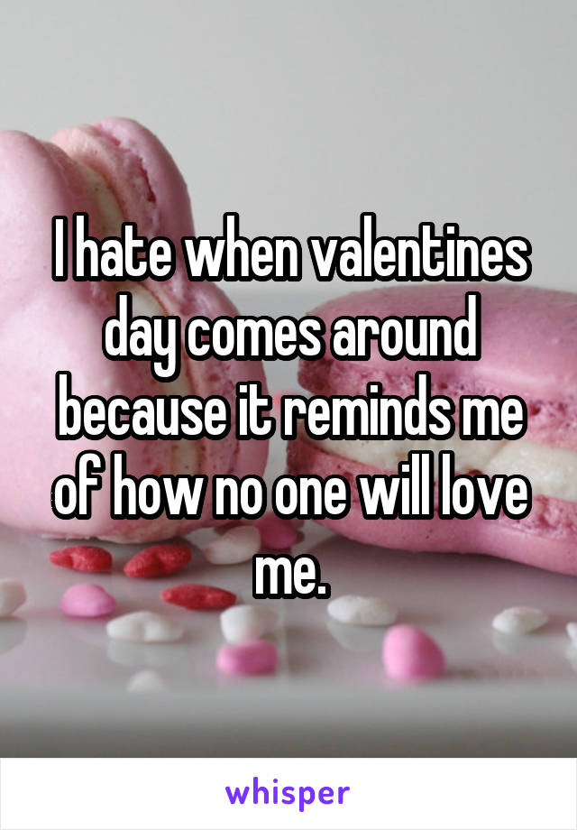 I hate when valentines day comes around because it reminds me of how no one will love me.