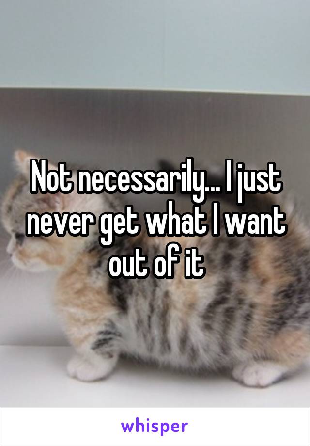 Not necessarily... I just never get what I want out of it