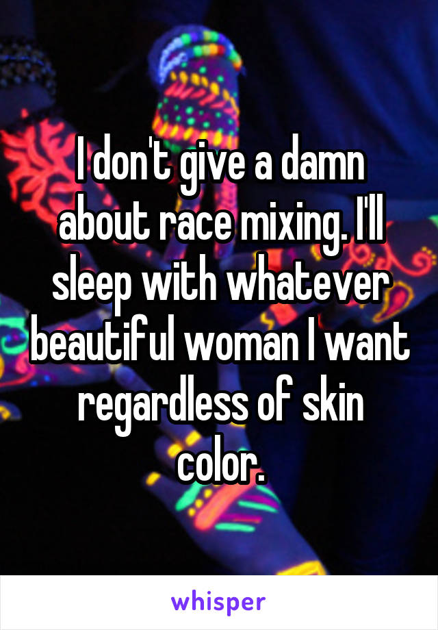 I don't give a damn about race mixing. I'll sleep with whatever beautiful woman I want regardless of skin color.