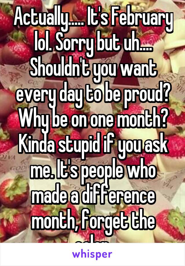 Actually..... It's February lol. Sorry but uh.... Shouldn't you want every day to be proud? Why be on one month? Kinda stupid if you ask me. It's people who made a difference month, forget the color.