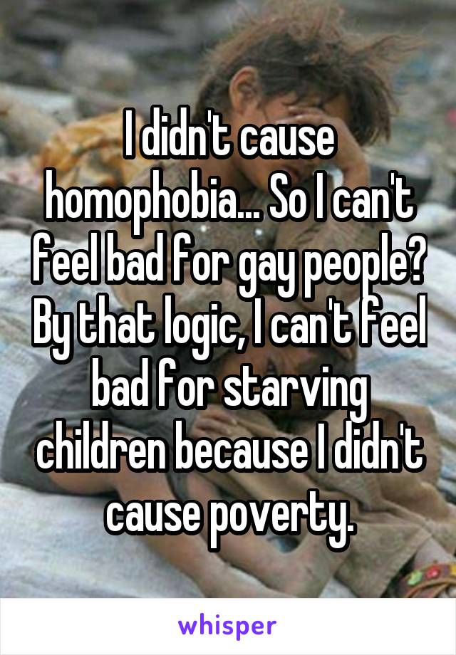 I didn't cause homophobia... So I can't feel bad for gay people? By that logic, I can't feel bad for starving children because I didn't cause poverty.