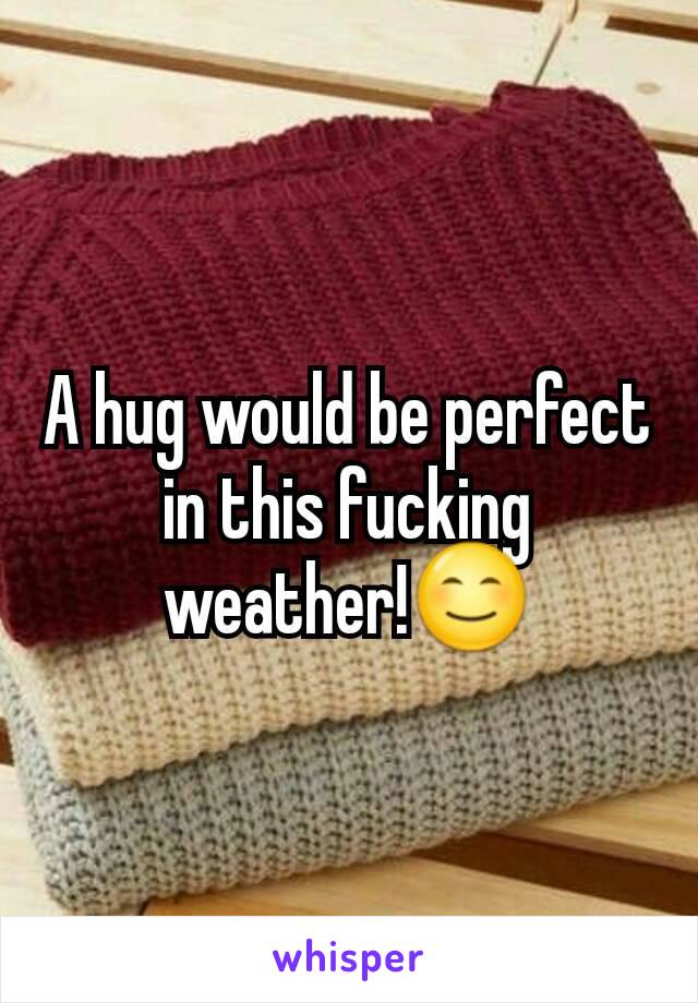 A hug would be perfect in this fucking weather!😊