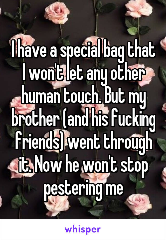 I have a special bag that I won't let any other human touch. But my brother (and his fucking friends) went through it. Now he won't stop pestering me