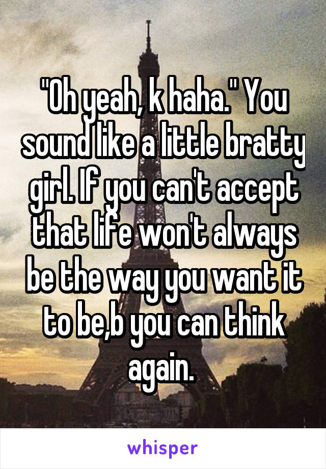 "Oh yeah, k haha." You sound like a little bratty girl. If you can't accept that life won't always be the way you want it to be,b you can think again. 