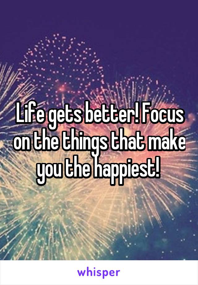 Life gets better! Focus on the things that make you the happiest! 