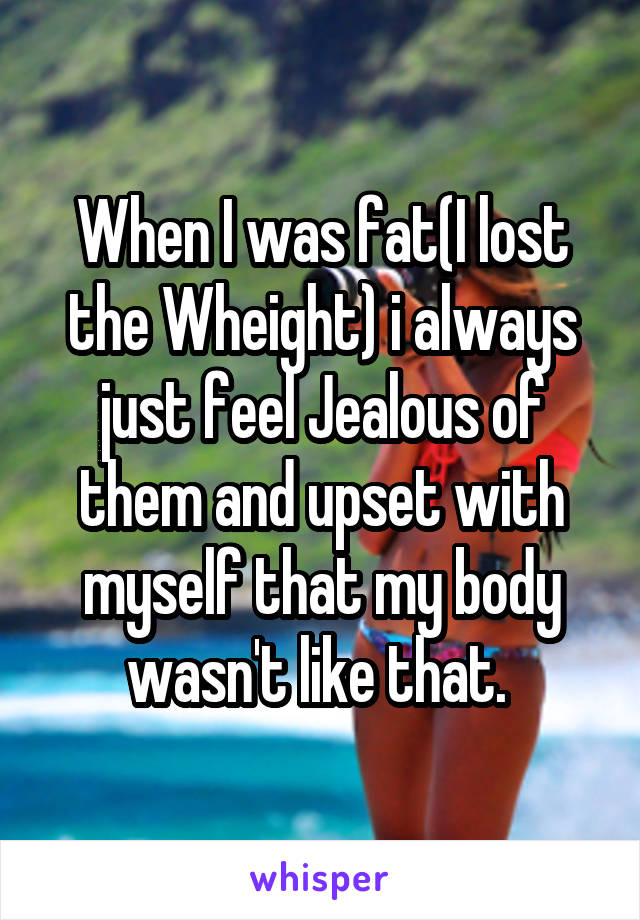 When I was fat(I lost the Wheight) i always just feel Jealous of them and upset with myself that my body wasn't like that. 