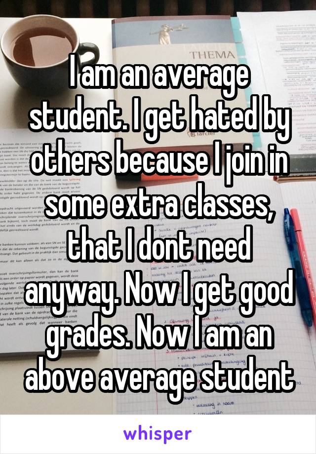 I am an average student. I get hated by others because I join in some extra classes, that I dont need anyway. Now I get good grades. Now I am an above average student