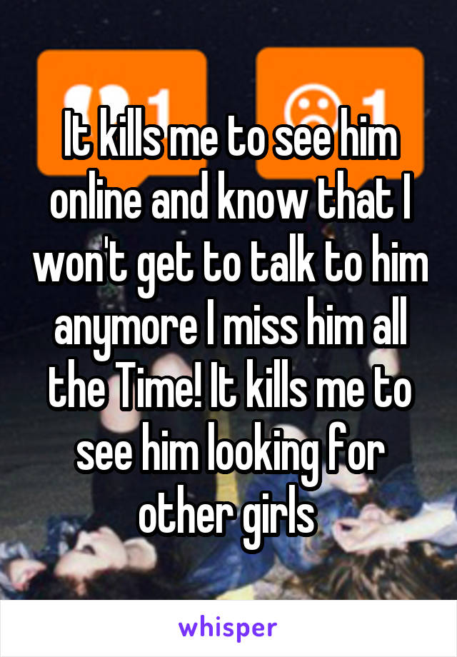 It kills me to see him online and know that I won't get to talk to him anymore I miss him all the Time! It kills me to see him looking for other girls 