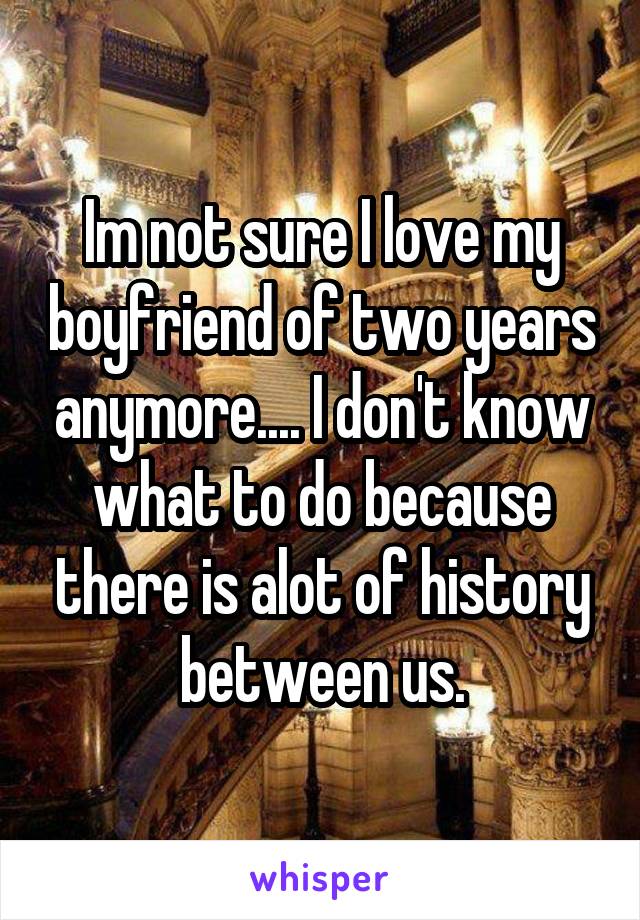 Im not sure I love my boyfriend of two years anymore.... I don't know what to do because there is alot of history between us.