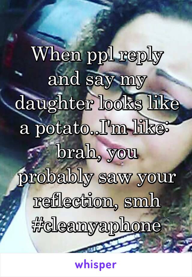 When ppl reply and say my daughter looks like a potato..I'm like: 
brah, you probably saw your reflection, smh
#cleanyaphone