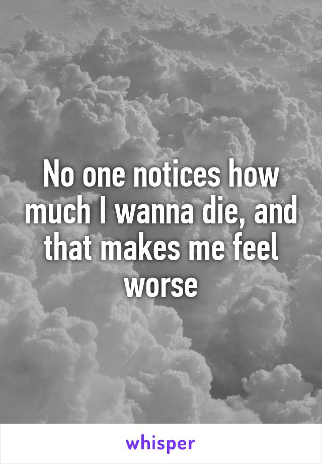 No one notices how much I wanna die, and that makes me feel worse