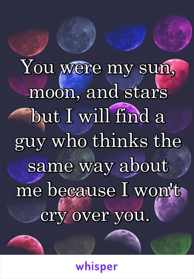 You were my sun, moon, and stars but I will find a guy who thinks the same way about me because I won't cry over you. 