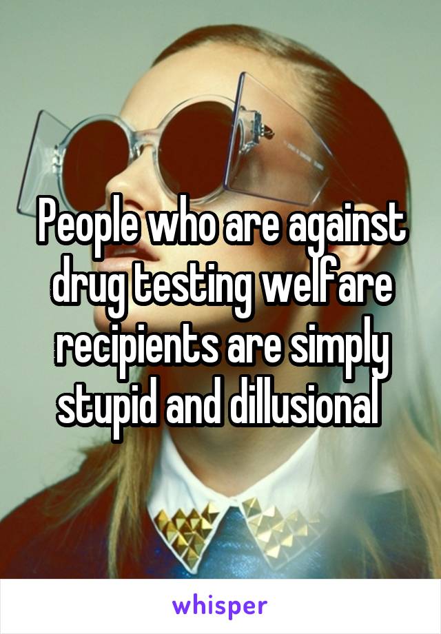 People who are against drug testing welfare recipients are simply stupid and dillusional 