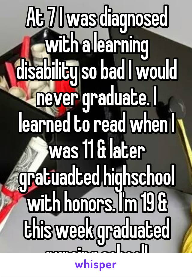 At 7 I was diagnosed with a learning disability so bad I would never graduate. I learned to read when I was 11 & later gratuadted highschool with honors. I'm 19 & this week graduated nursing school!